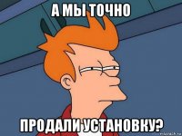 а мы точно продали установку?