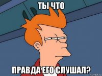 ты что правда его слушал?