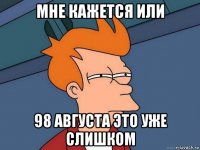 мне кажется или 98 августа это уже слишком