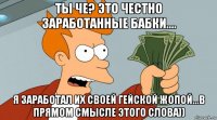 ты че? это честно заработанные бабки.... я заработал их своей гейской жопой...в прямом смысле этого слова))