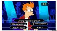 А что тебе хочется? Закрыть сессию Чтобы леха с ленкой переспали Ладу-седан Аньку