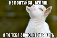 не понтуйся , беляш. я то тебя знаю. кто ты есть