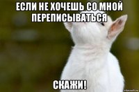 если не хочешь со мной переписываться скажи!