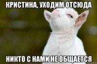 кристина, уходим отсюда никто с нами не общается