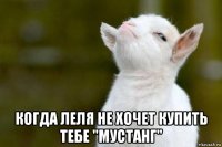  когда леля не хочет купить тебе "мустанг"