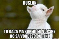 ruslan tu daca ma superi eu vopshe no sa vorbesc cu tine