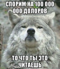 спорим на 100 000 000 долоров то что ты это читаешь