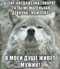 бесит, когда вечно говорят: "та ты же маленькая девочка". ну и что? в моей душе живет мужик!