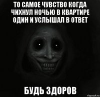 то самое чувство когда чихнул ночью в квартире один и услышал в ответ будь здоров