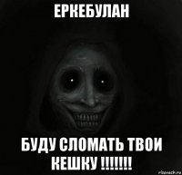 еркебулан буду сломать твои кешку !!!!!!!