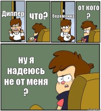 Диппер что? я беременна от кого ? ну я надеюсь не от меня ?