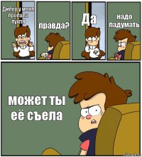 Дипер у меня пропала пухля правда? Да надо падумать может ты её съела