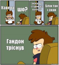 Кавера шо? знаєш шо стадничка вагітна? Блін так і знав Гандон тріснув