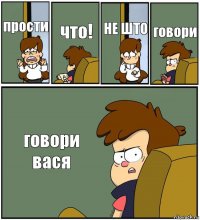 прости что! НЕ ШТО говори говори вася