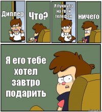 Диппер Что? Я пукнула на твой телефон ничего Я его тебе хотел завтро подарить