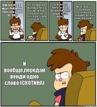 Диппер ,Венди ищет Робби,она спросила у тебя ГДЕ ОН?? Пусть поищет на кладбище!Я вчера его там закопал, только вот нос досех пор из земли торчит! Тогда кокого хрена ты его не до закопал он же дышит носом идеот! Мне в тюрягу не надо!Иди и дозакапывай, зделаешь как надо дам кулёк конфет! И вообще,передай венди одно слово (СКОТИНА)