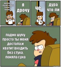 диппер я слшала шум у тебя все хорошо я дрочу че дура что-ли ладно шучу просто ты меня достала,и хватит входить без стука, поняла сука