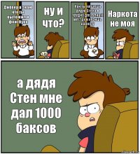 Диппер я знаю что ты выложил в фейсбуке ну и что? Как ты чешешь дядю Стена в трудно доступных местах и куришь наркоту Наркота не моя а дядя Стен мне дал 1000 баксов