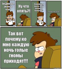 Эй Диппер, знаешь что? Ну что опять?! Помнишь,я брала твой дневник поиграть? Да,конечно...ЧТО??? Так вот почему ко мне каждую ночь голые гномы приходят!!!