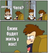 диппер! Чего? Дип, зачем ты насрал посреди веранды и повтыкивал в говно спички?  Ёжик будет жить у нас!