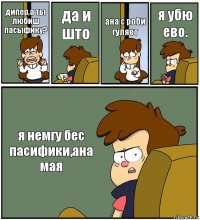 дипер,а ты любиш пасыфику? да и што ана с роби гуляет я убю ево. я немгу бес пасифики,ана мая