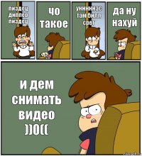 пиздец диппер пиздец чо такое унннннас там билл срет да ну нахуй и дем снимать видео ))0((