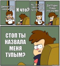 Диппер! Билл захватил мир И что? Ну... Эт конец света будет ты чо тупой? Да? Ладно. Пойду спасать мир. СТОП ТЫ НАЗВАЛА МЕНЯ ТУПЫМ?