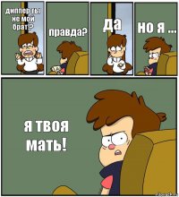 диппер ты не мой брат!? правда? да но я ... я твоя мать!