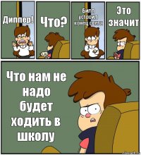 Диппер! Что? Билл устроил конец света Это значит Что нам не надо будет ходить в школу