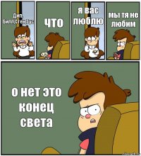 Дип, Билл,Стен,Зус что я вас люблю мы тя не любим о нет это конец света