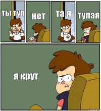 ты туп нет та я тупая я крут