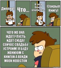 Диппер! Что... В тебя Венди влюбилась. (Закрыл Книгу) ЧЕГО ЖЕ ОНА ЖДЕТ? ПУСТЬ ИДЕТ СЮДА! СЕЙЧАС СВАДЬБУ УСТРОИМ! Я БУДУ ЖЕНИХОМ С КНИГОЙ А ВЕНДИ МОЕЙ НЕВЕСТОЙ