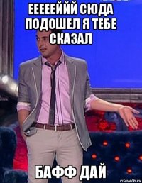 еееееййй сюда подошел я тебе сказал бафф дай