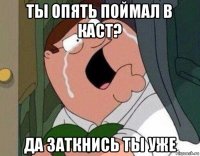 ты опять поймал в каст? да заткнись ты уже