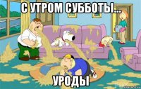 с утром субботы... уроды