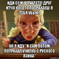 иди сси! в туалете! друг итчо когото потрахаеш я тебя убью! ок я иду "и сам потом потрахал училку с руского язика"