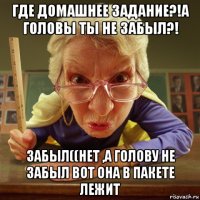 где домашнее задание?!а головы ты не забыл?! забыл((нет ,а голову не забыл вот она в пакете лежит