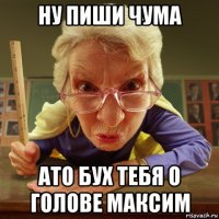 ну пиши чума ато бух тебя о голове максим