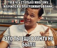 -я в чгу столько многому научился в программировании... это ты еще в ггнту не был))