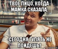 твое лицо, когда мамка сказала: -сегодня гулять не пойдешь!