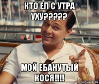 кто ел с утра уху????? мой ебанутый кося!!!!