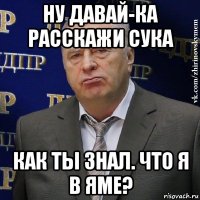 ну давай-ка расскажи сука как ты знал. что я в яме?