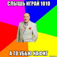 слышь играй 1010 а то убью нафиг