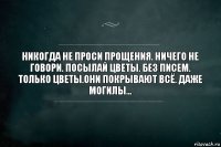 Никогда не проси прощения. Ничего не говори. Посылай цветы. Без писем. Только цветы.Они покрывают всё. Даже могилы...