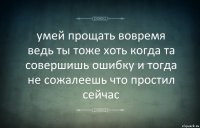 умей прощать вовремя
ведь ты тоже хоть когда та совершишь ошибку и тогда не сожалеешь что простил сейчас