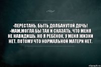 -перестань, быть долбанутой дочь!
-мам,могла бы так и сказать, что меня не навидишь. но я ребёнок, у меня жизни нет. Потому что нормальной матери нет.