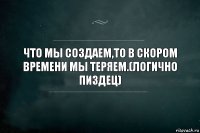 Что мы создаем,то в скором времени мы теряем.(логично пиздец)