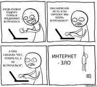 КОГДА ПОЗВАЛ ПОДРУГУ ГУЛЯТЬ И ПРЕДЛОЖИЛ ВСТРЕЧАТЬСЯ. ОНА НАПИСАЛА НУ ГО, И ТЫ СПРОСИЛ "МЫ ТЕПЕРЬ ВСТРЕЧАЕМСЯ?" А ОНА СКАЗАЛА "НЕТ, ГУЛЯТЬ ГО, А НЕ ВСТРЕЧАТЬСЯ". ИНТЕРНЕТ - ЗЛО