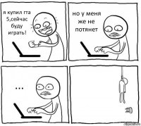 я купил гта 5,сейчас буду играть! но у меня же не потянет ... 