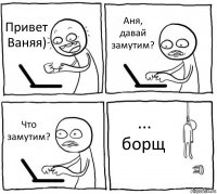 Привет Ваняя) Аня, давай замутим? Что замутим? ... борщ